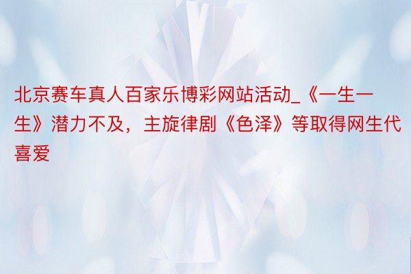 北京赛车真人百家乐博彩网站活动_《一生一生》潜力不及，主旋律剧《色泽》等取得网生代喜爱