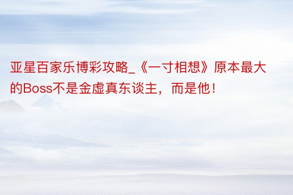亚星百家乐博彩攻略_《一寸相想》原本最大的Boss不是金虚真东谈主，而是他！