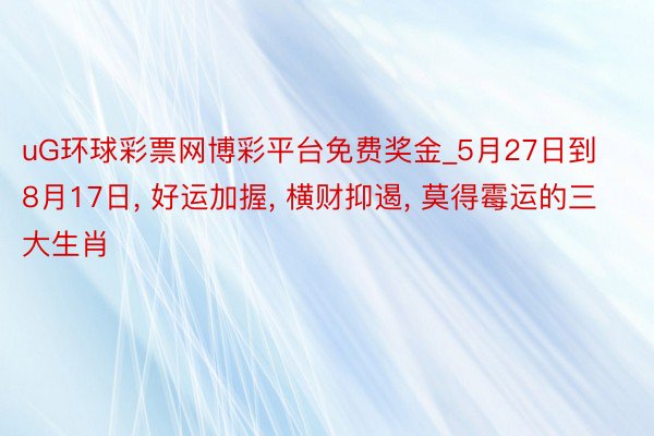 uG环球彩票网博彩平台免费奖金_5月27日到8月17日， 好运加握， 横财抑遏， 莫得霉运的三大生肖