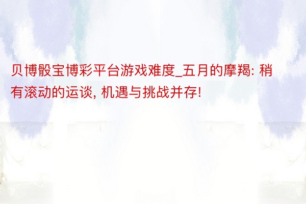 贝博骰宝博彩平台游戏难度_五月的摩羯: 稍有滚动的运谈， 机遇与挑战并存!
