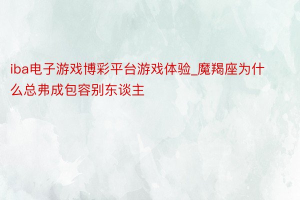 iba电子游戏博彩平台游戏体验_魔羯座为什么总弗成包容别东谈主