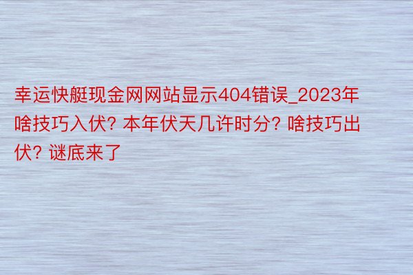 幸运快艇现金网网站显示404错误_2023年啥技巧入伏? 本年伏天几许时分? 啥技巧出伏? 谜底来了