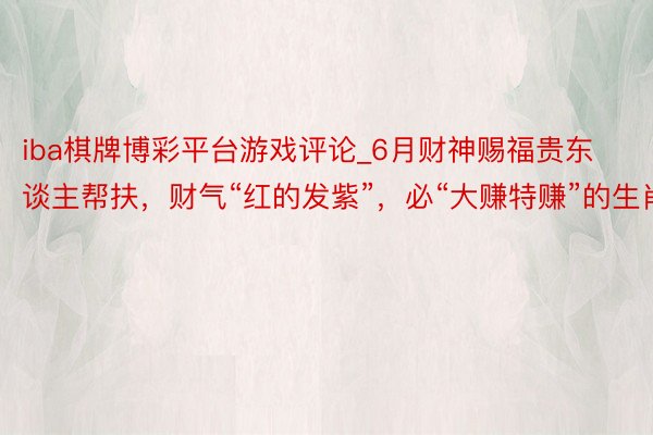 iba棋牌博彩平台游戏评论_6月财神赐福贵东谈主帮扶，财气“红的发紫”，必“大赚特赚”的生肖