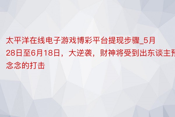 太平洋在线电子游戏博彩平台提现步骤_5月28日至6月18日，大逆袭，财神将受到出东谈主预念念的打击