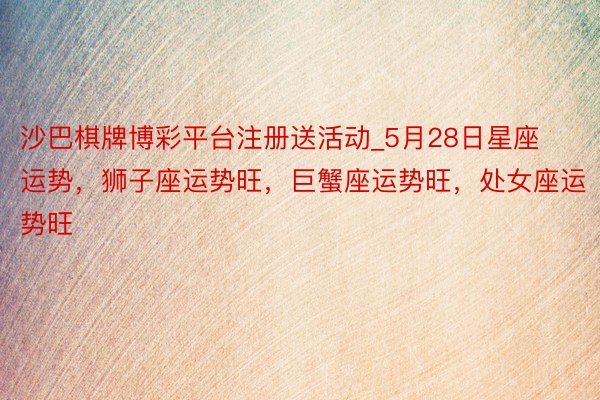 沙巴棋牌博彩平台注册送活动_5月28日星座运势，狮子座运势旺，巨蟹座运势旺，处女座运势旺