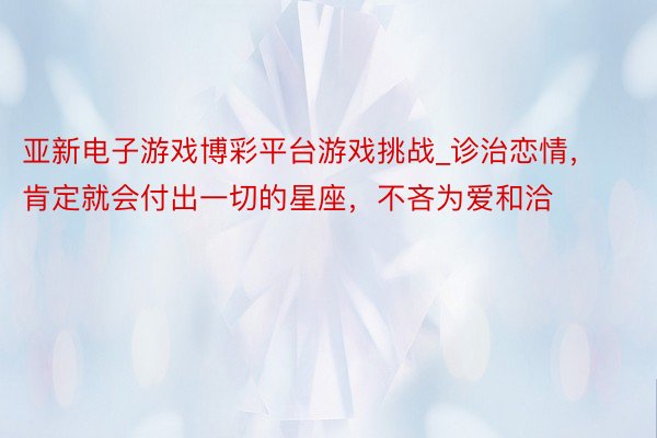 亚新电子游戏博彩平台游戏挑战_诊治恋情，肯定就会付出一切的星座，不吝为爱和洽