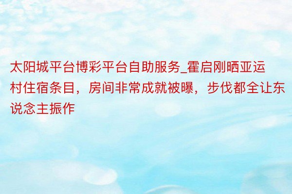 太阳城平台博彩平台自助服务_霍启刚晒亚运村住宿条目，房间非常成就被曝，步伐都全让东说念主振作