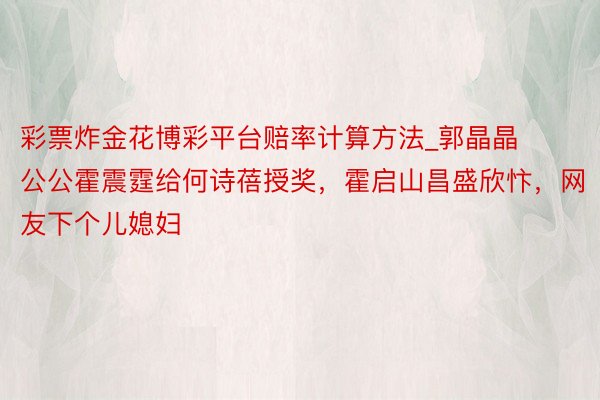 彩票炸金花博彩平台赔率计算方法_郭晶晶公公霍震霆给何诗蓓授奖，霍启山昌盛欣忭，网友下个儿媳妇