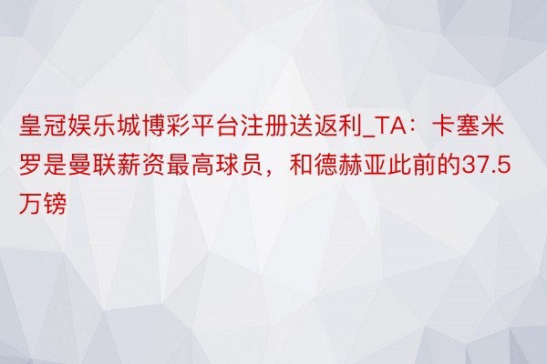 皇冠娱乐城博彩平台注册送返利_TA：卡塞米罗是曼联薪资最高球员，和德赫亚此前的37.5万镑