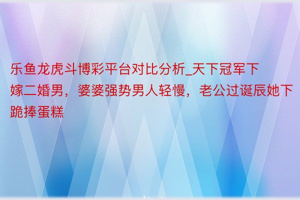 乐鱼龙虎斗博彩平台对比分析_天下冠军下嫁二婚男，婆婆强势男人轻慢，老公过诞辰她下跪捧蛋糕