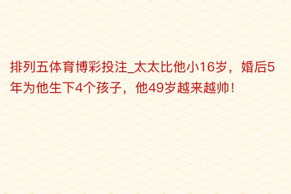 排列五体育博彩投注_太太比他小16岁，婚后5年为他生下4个孩子，他49岁越来越帅！