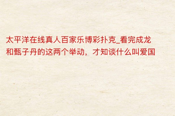太平洋在线真人百家乐博彩扑克_看完成龙和甄子丹的这两个举动，才知谈什么叫爱国