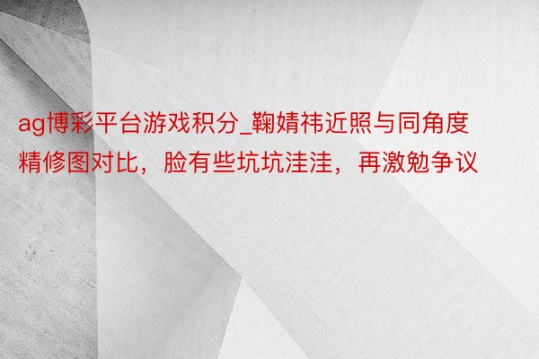 ag博彩平台游戏积分_鞠婧祎近照与同角度精修图对比，脸有些坑坑洼洼，再激勉争议