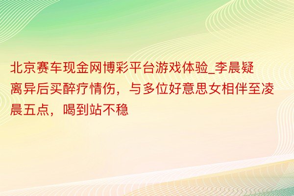北京赛车现金网博彩平台游戏体验_李晨疑离异后买醉疗情伤，与多位好意思女相伴至凌晨五点，喝到站不稳