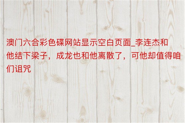 澳门六合彩色碟网站显示空白页面_李连杰和他结下梁子，成龙也和他离散了，可他却值得咱们诅咒