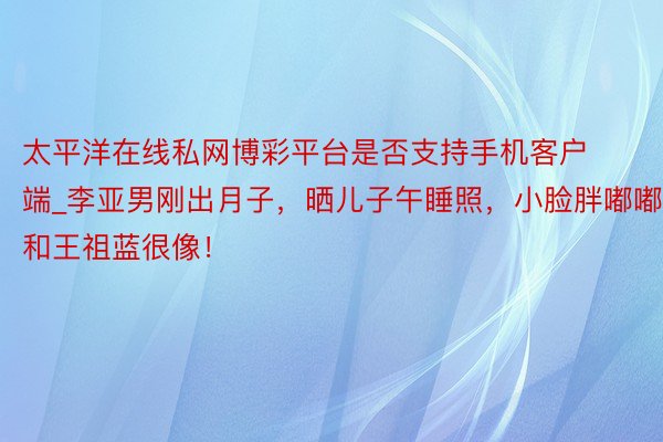 太平洋在线私网博彩平台是否支持手机客户端_李亚男刚出月子，晒儿子午睡照，小脸胖嘟嘟和王祖蓝很像！