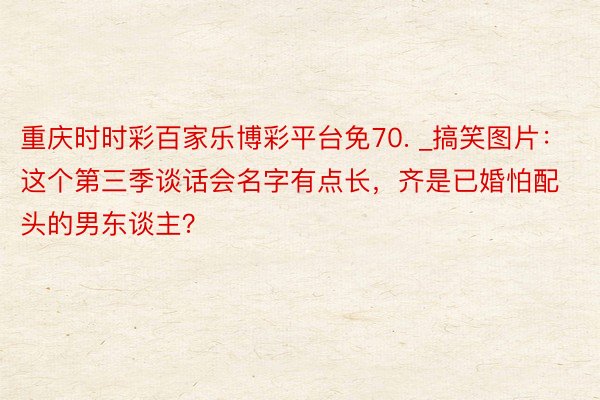 重庆时时彩百家乐博彩平台免70. _搞笑图片：这个第三季谈话会名字有点长，齐是已婚怕配头的男东谈主？