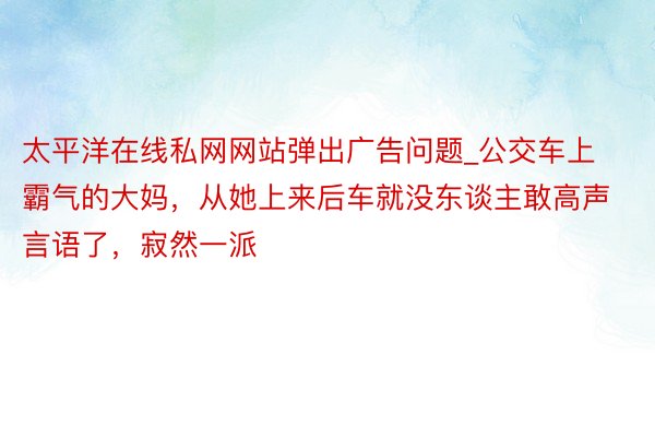 太平洋在线私网网站弹出广告问题_公交车上霸气的大妈，从她上来后车就没东谈主敢高声言语了，寂然一派