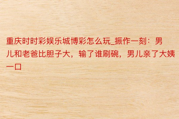 重庆时时彩娱乐城博彩怎么玩_振作一刻：男儿和老爸比胆子大，输了谁刷碗，男儿亲了大姨一口