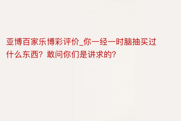亚博百家乐博彩评价_你一经一时脑抽买过什么东西？敢问你们是讲求的？