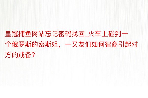 皇冠捕鱼网站忘记密码找回_火车上碰到一个俄罗斯的密斯姐，一又友们如何智商引起对方的戒备？