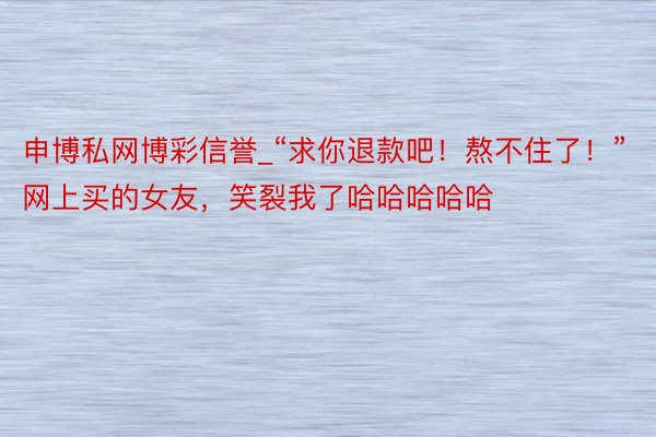 申博私网博彩信誉_“求你退款吧！熬不住了！”网上买的女友，笑裂我了哈哈哈哈哈