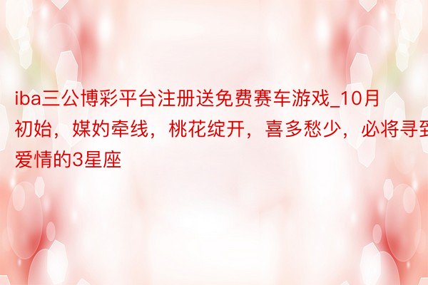 iba三公博彩平台注册送免费赛车游戏_10月初始，媒妁牵线，桃花绽开，喜多愁少，必将寻到爱情的3星座
