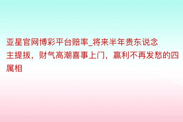 亚星官网博彩平台赔率_将来半年贵东说念主提拔，财气高潮喜事上门，赢利不再发愁的四属相