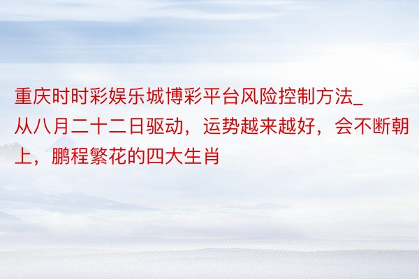 重庆时时彩娱乐城博彩平台风险控制方法_从八月二十二日驱动，运势越来越好，会不断朝上，鹏程繁花的四大生肖
