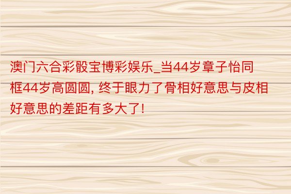 澳门六合彩骰宝博彩娱乐_当44岁章子怡同框44岁高圆圆, 终于眼力了骨相好意思与皮相好意思的差距有多大了!