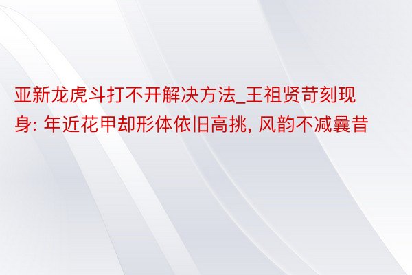 亚新龙虎斗打不开解决方法_王祖贤苛刻现身: 年近花甲却形体依旧高挑, 风韵不减曩昔