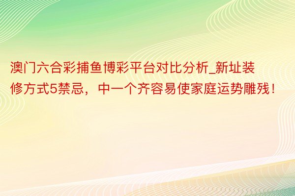 澳门六合彩捕鱼博彩平台对比分析_新址装修方式5禁忌，中一个齐容易使家庭运势雕残！