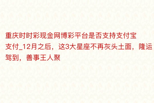 重庆时时彩现金网博彩平台是否支持支付宝支付_12月之后，这3大星座不再灰头土面，隆运驾到，善事王人聚