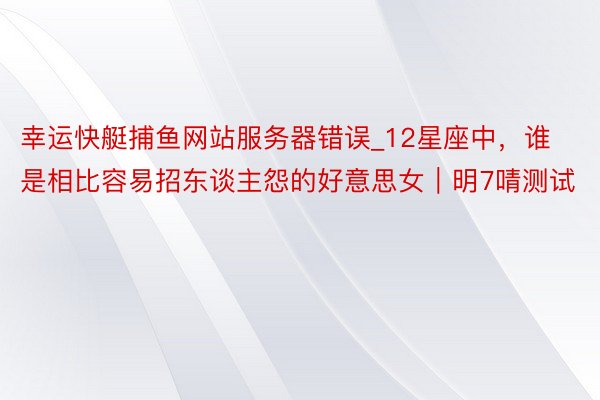 幸运快艇捕鱼网站服务器错误_12星座中，谁是相比容易招东谈主怨的好意思女｜明7啨测试