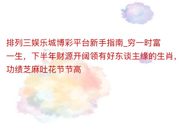 排列三娱乐城博彩平台新手指南_穷一时富一生，下半年财源开阔领有好东谈主缘的生肖，功绩芝麻吐花节节高