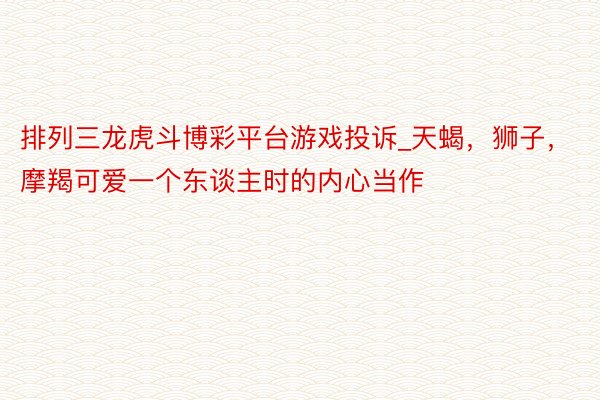排列三龙虎斗博彩平台游戏投诉_天蝎，狮子，摩羯可爱一个东谈主时的内心当作