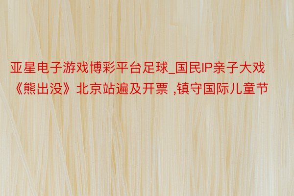 亚星电子游戏博彩平台足球_国民IP亲子大戏《熊出没》北京站遍及开票 ,镇守国际儿童节