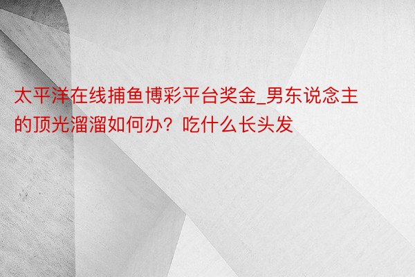 太平洋在线捕鱼博彩平台奖金_男东说念主的顶光溜溜如何办？吃什么长头发