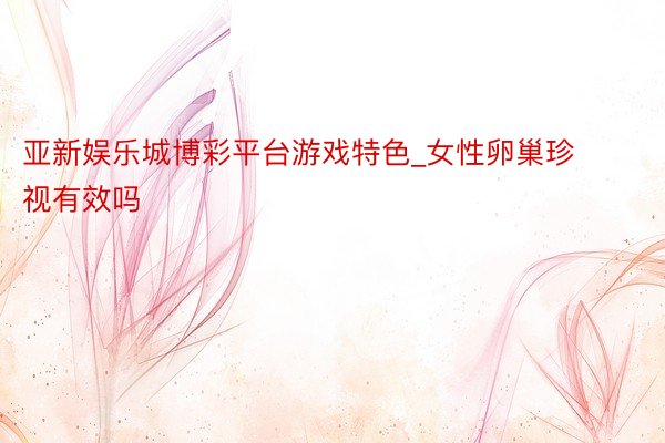 亚新娱乐城博彩平台游戏特色_女性卵巢珍视有效吗