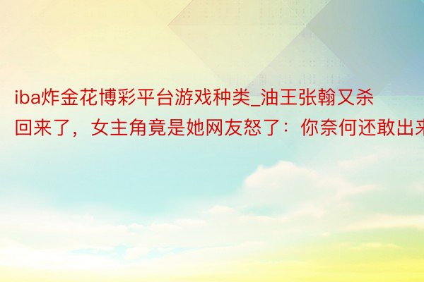 iba炸金花博彩平台游戏种类_油王张翰又杀回来了，女主角竟是她网友怒了：你奈何还敢出来