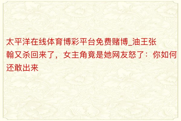 太平洋在线体育博彩平台免费赌博_油王张翰又杀回来了，女主角竟是她网友怒了：你如何还敢出来