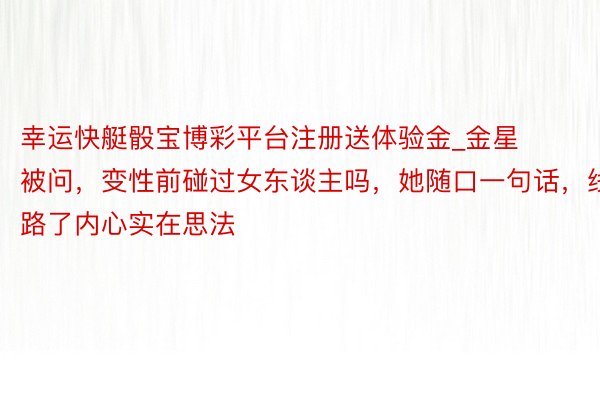 幸运快艇骰宝博彩平台注册送体验金_金星被问，变性前碰过女东谈主吗，她随口一句话，线路了内心实在思法
