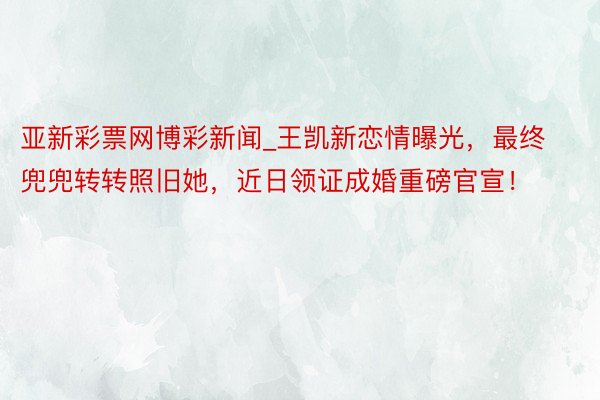 亚新彩票网博彩新闻_王凯新恋情曝光，最终兜兜转转照旧她，近日领证成婚重磅官宣！