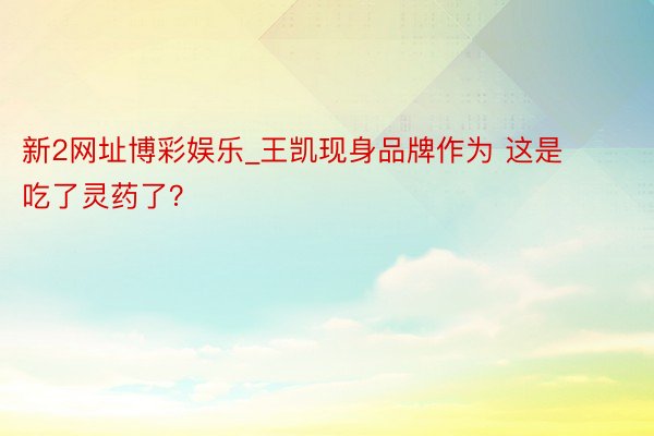 新2网址博彩娱乐_王凯现身品牌作为 这是吃了灵药了？
