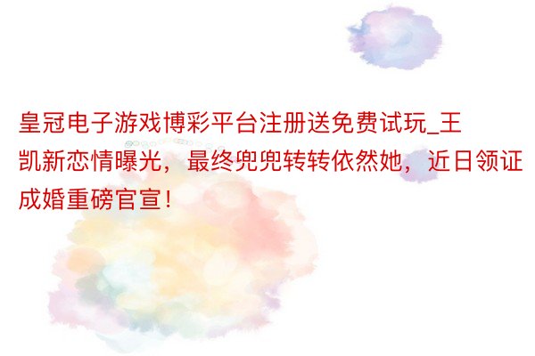 皇冠电子游戏博彩平台注册送免费试玩_王凯新恋情曝光，最终兜兜转转依然她，近日领证成婚重磅官宣！