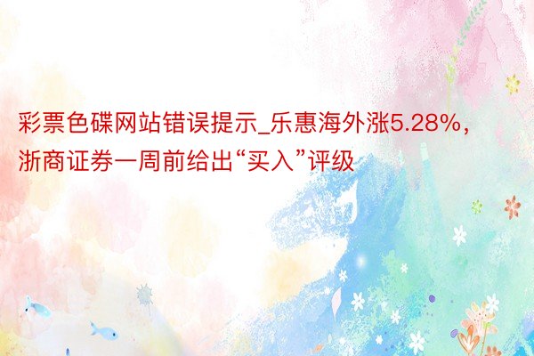 彩票色碟网站错误提示_乐惠海外涨5.28%，浙商证券一周前给出“买入”评级