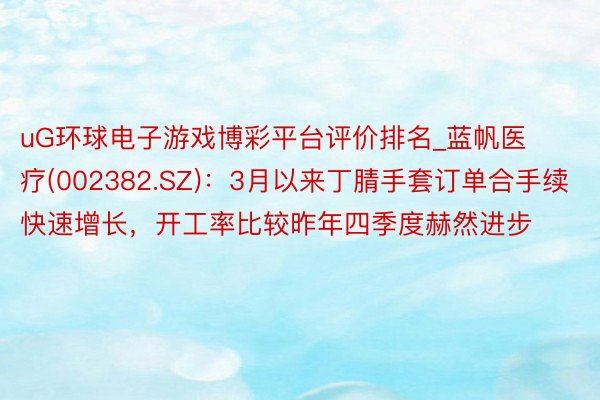uG环球电子游戏博彩平台评价排名_蓝帆医疗(002382.SZ)：3月以来丁腈手套订单合手续快速增长，开工率比较昨年四季度赫然进步
