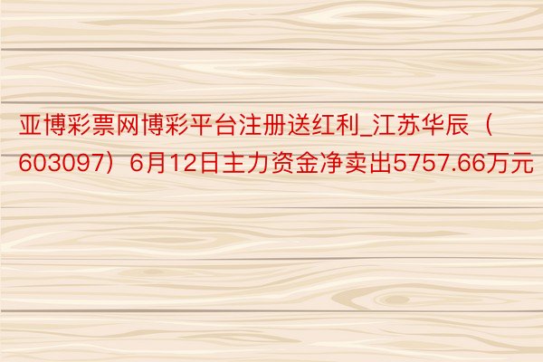 亚博彩票网博彩平台注册送红利_江苏华辰（603097）6月12日主力资金净卖出5757.66万元
