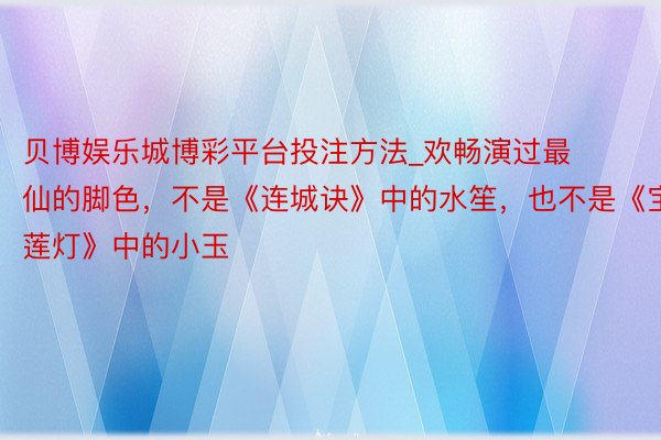 贝博娱乐城博彩平台投注方法_欢畅演过最仙的脚色，不是《连城诀》中的水笙，也不是《宝莲灯》中的小玉