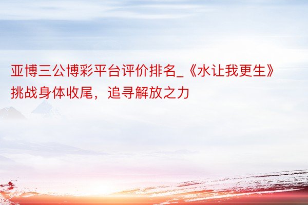 亚博三公博彩平台评价排名_《水让我更生》 挑战身体收尾，追寻解放之力